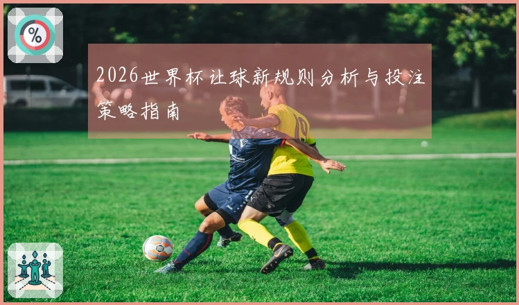 2026世界杯让球新规则分析与投注策略指南