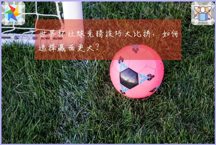 世界杯让球竞猜技巧大比拼，如何选择赢面更大？