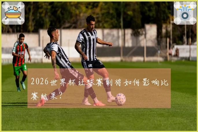 2026世界杯让球赛制将如何影响比赛结果？