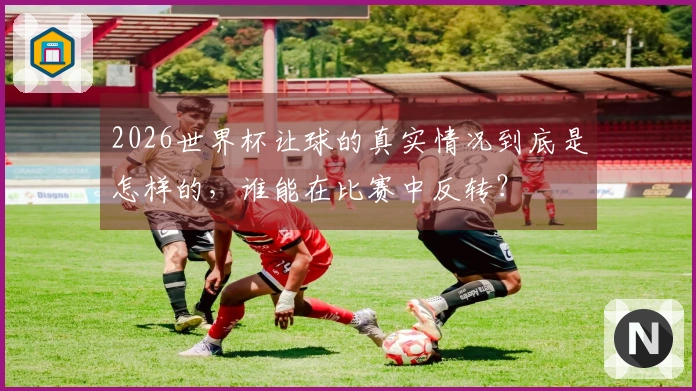 2026世界杯让球的真实情况到底是怎样的，谁能在比赛中反转？